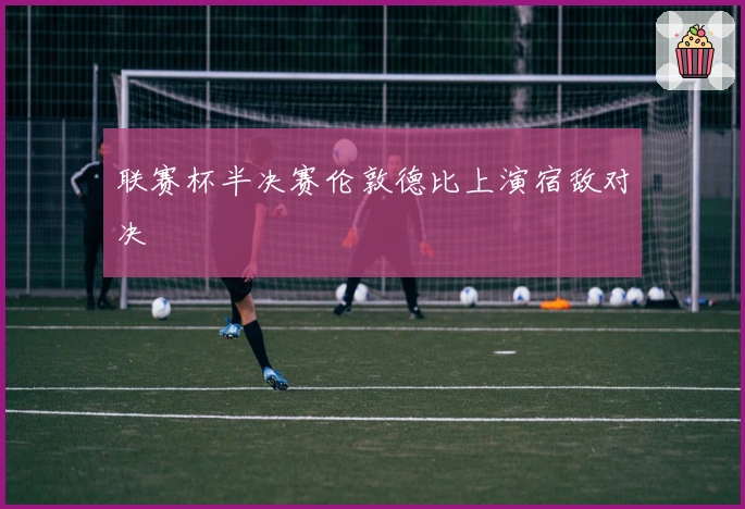 联赛杯半决赛伦敦德比上演宿敌对决