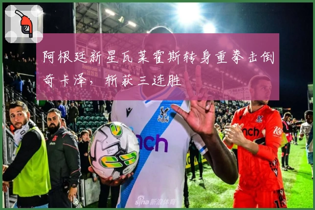 阿根廷新星瓦莱霍斯转身重拳击倒奇卡泽，斩获三连胜