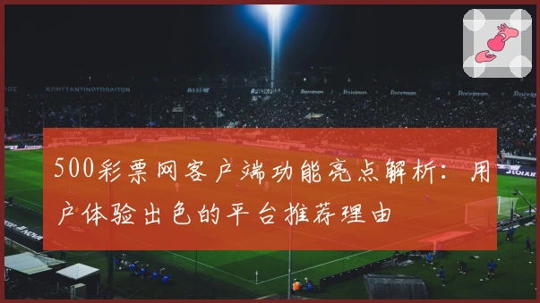 500彩票网客户端功能亮点解析：用户体验出色的平台推荐理由
