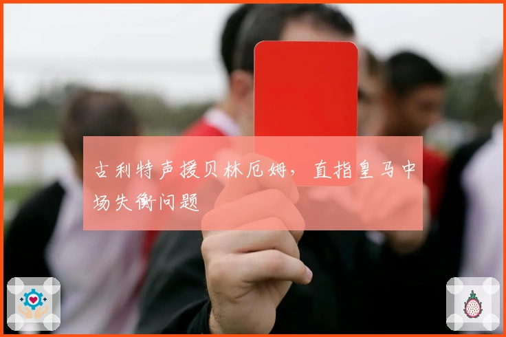 古利特声援贝林厄姆，直指皇马中场失衡问题