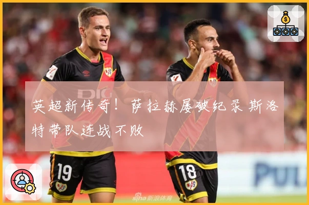 英超新传奇！萨拉赫屡破纪录 斯洛特带队连战不败