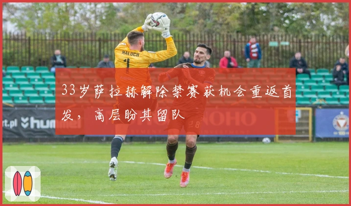 33岁萨拉赫解除禁赛获机会重返首发，高层盼其留队