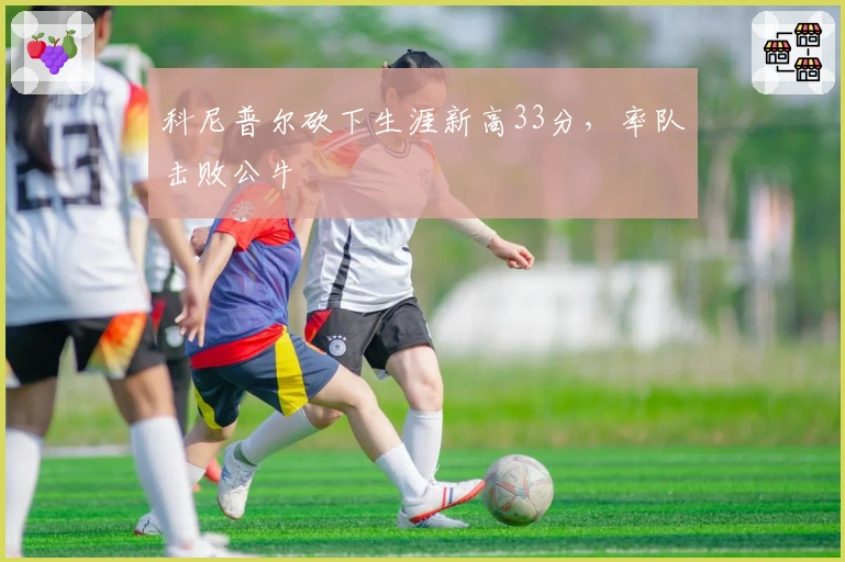 科尼普尔砍下生涯新高33分，率队击败公牛