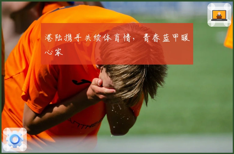 港陆携手共续体育情，青春蓝甲暖心家