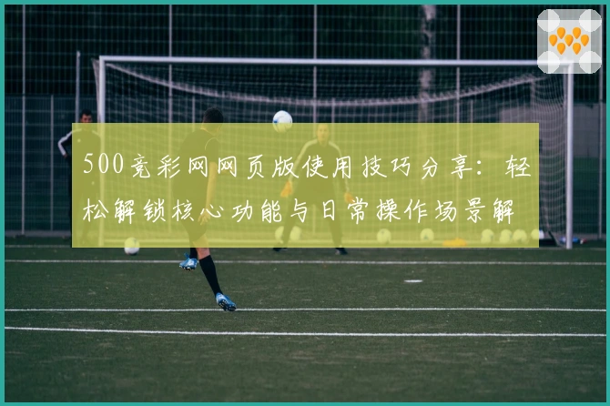 500竞彩网网页版使用技巧分享：轻松解锁核心功能与日常操作场景解析