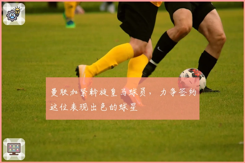 曼联加紧斡旋皇马球员，力争签约这位表现出色的球星