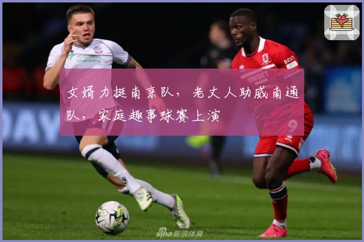 女婿力挺南京队，老丈人助威南通队，家庭趣事球赛上演