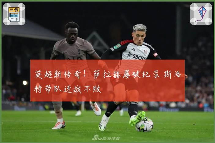 英超新传奇！萨拉赫屡破纪录 斯洛特带队连战不败