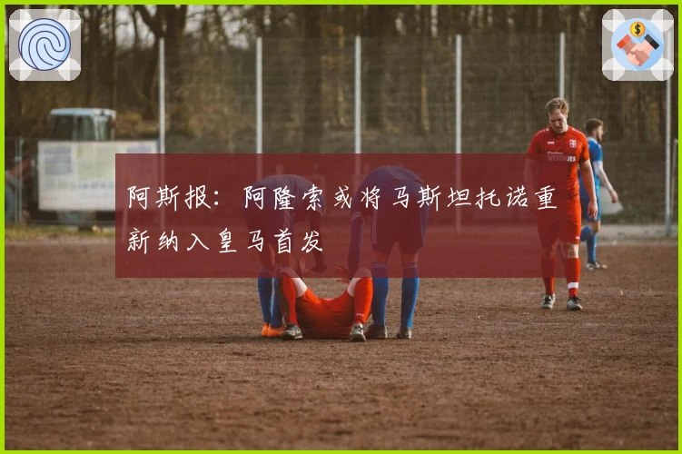 阿斯报：阿隆索或将马斯坦托诺重新纳入皇马首发