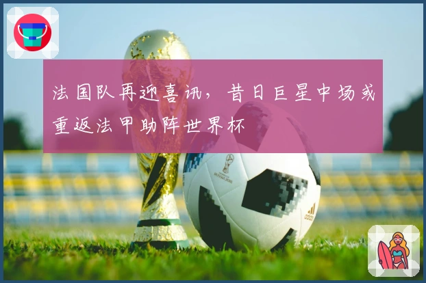 法国队再迎喜讯，昔日巨星中场或重返法甲助阵世界杯