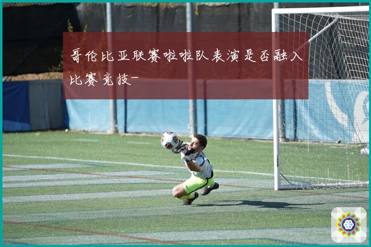 哥伦比亚联赛啦啦队表演是否融入比赛竞技-