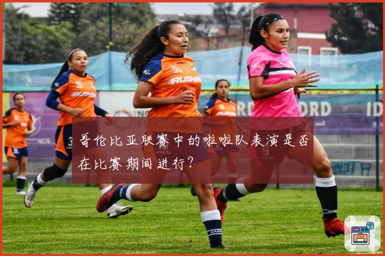 哥伦比亚联赛中的啦啦队表演是否在比赛期间进行？