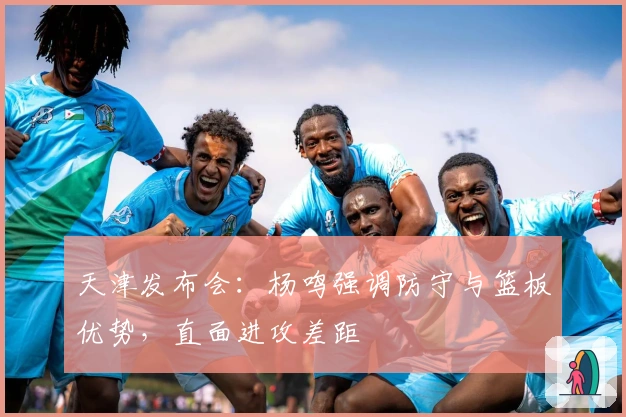 天津发布会：杨鸣强调防守与篮板优势，直面进攻差距