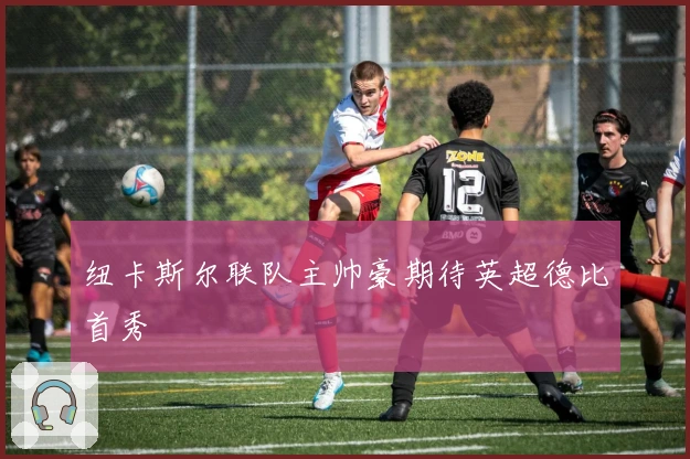 纽卡斯尔联队主帅豪期待英超德比首秀