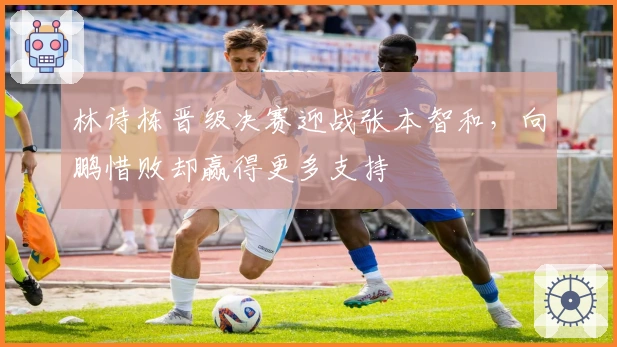 林诗栋晋级决赛迎战张本智和，向鹏惜败却赢得更多支持