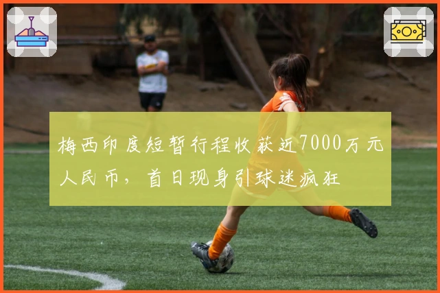 梅西印度短暂行程收获近7000万元人民币，首日现身引球迷疯狂