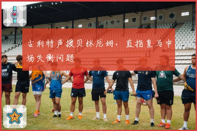 古利特声援贝林厄姆，直指皇马中场失衡问题