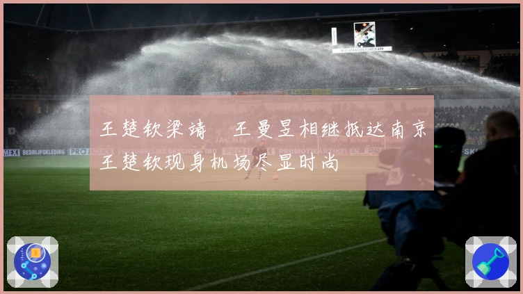王楚钦梁靖崑王曼昱相继抵达南京王楚钦现身机场尽显时尚