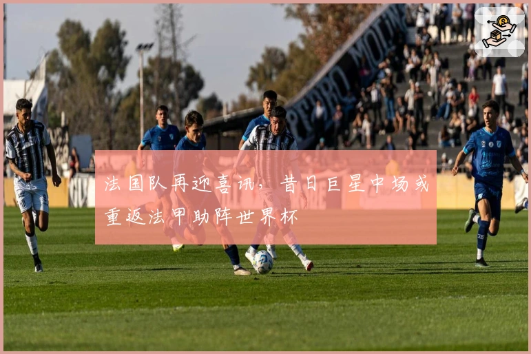 法国队再迎喜讯，昔日巨星中场或重返法甲助阵世界杯