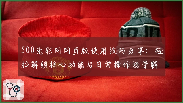 500竞彩网网页版使用技巧分享：轻松解锁核心功能与日常操作场景解析