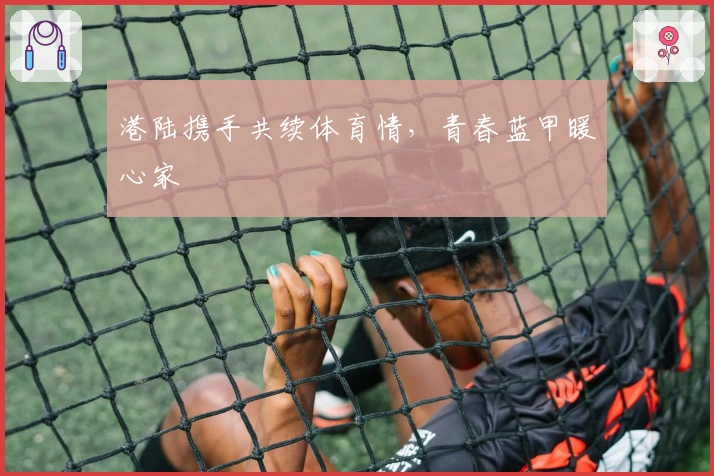 港陆携手共续体育情，青春蓝甲暖心家